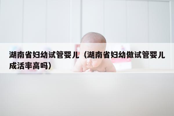 湖南省妇幼试管婴儿（湖南省妇幼做试管婴儿成活率高吗）