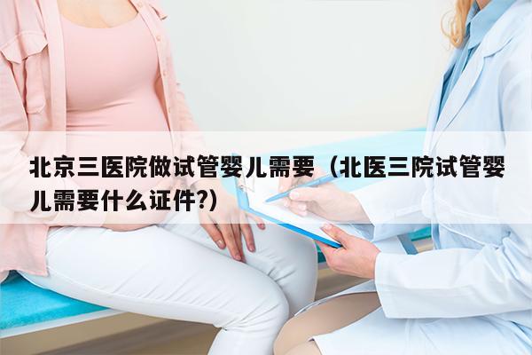 北京三医院做试管婴儿需要（北医三院试管婴儿需要什么证件?）