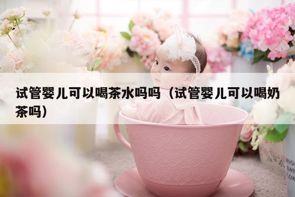 试管婴儿可以喝茶水吗吗（试管婴儿可以喝奶茶吗）