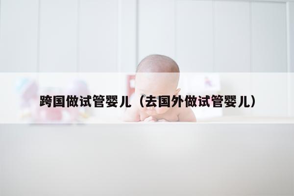 跨国做试管婴儿（去国外做试管婴儿）