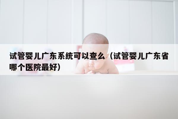 试管婴儿广东系统可以查么（试管婴儿广东省哪个医院最好）