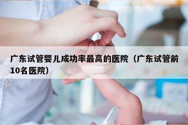 广东试管婴儿成功率最高的医院（广东试管前10名医院）