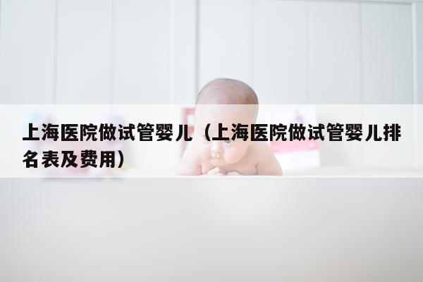 上海医院做试管婴儿（上海医院做试管婴儿排名表及费用）