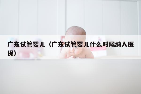 广东试管婴儿（广东试管婴儿什么时候纳入医保）