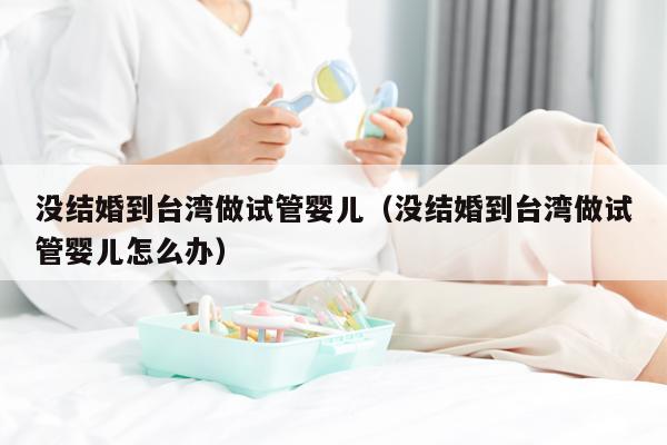 没结婚到台湾做试管婴儿（没结婚到台湾做试管婴儿怎么办）
