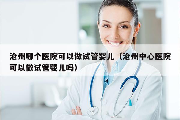 沧州哪个医院可以做试管婴儿（沧州中心医院可以做试管婴儿吗）