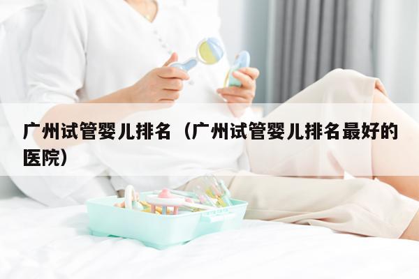 广州试管婴儿排名（广州试管婴儿排名最好的医院）