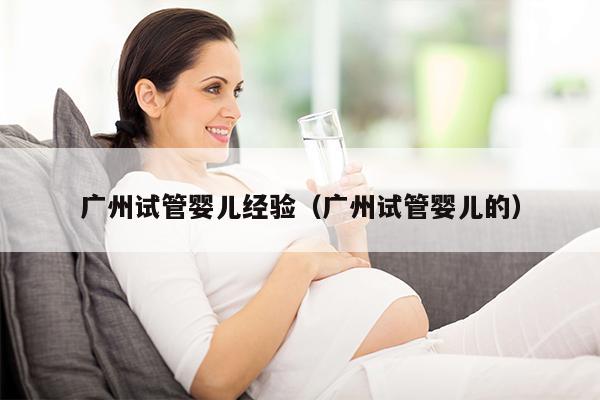 广州试管婴儿经验（广州试管婴儿的）