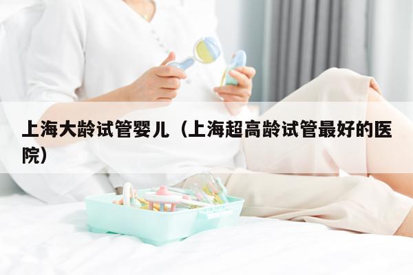 上海大龄试管婴儿（上海超高龄试管最好的医院）