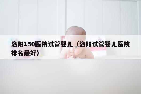 洛阳150医院试管婴儿（洛阳试管婴儿医院排名最好）