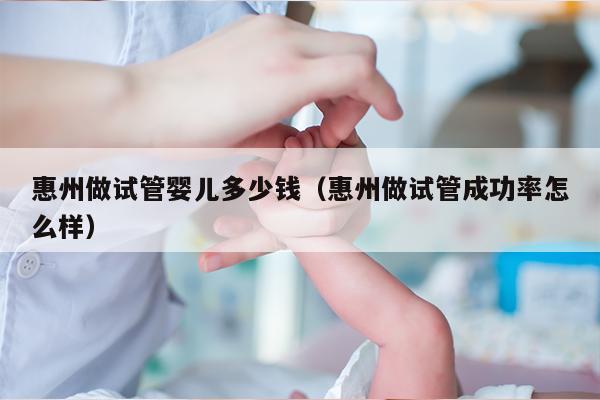 惠州做试管婴儿多少钱（惠州做试管成功率怎么样）