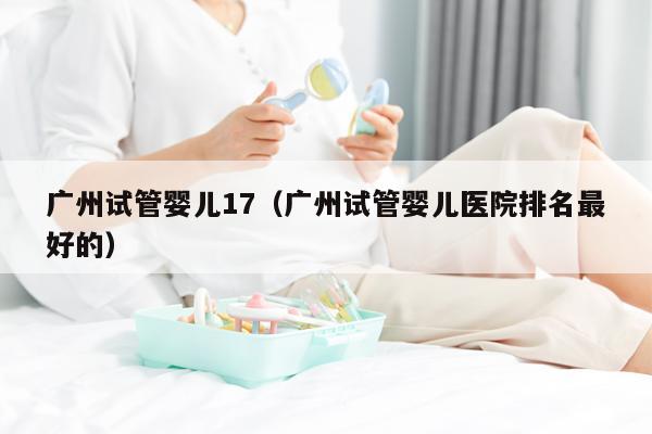广州试管婴儿17（广州试管婴儿医院排名最好的）