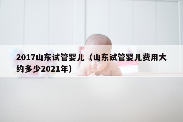 2017山东试管婴儿（山东试管婴儿费用大约多少2021年）