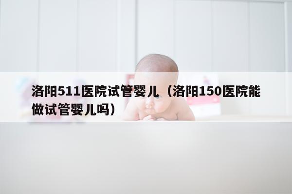 洛阳511医院试管婴儿（洛阳150医院能做试管婴儿吗）