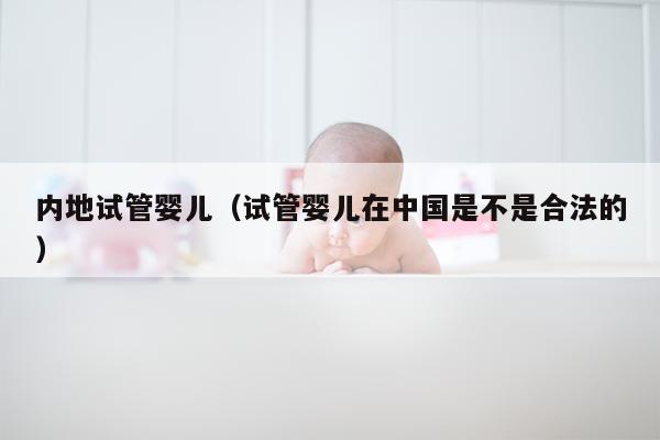 内地试管婴儿（试管婴儿在中国是不是合法的）