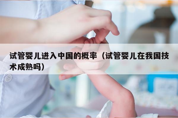 试管婴儿进入中国的概率（试管婴儿在我国技术成熟吗）