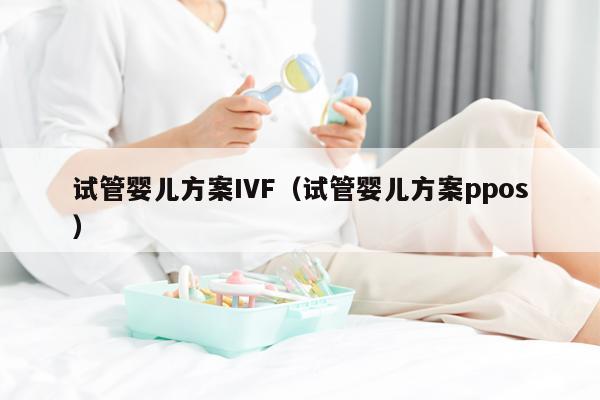 试管婴儿方案IVF（试管婴儿方案ppos）