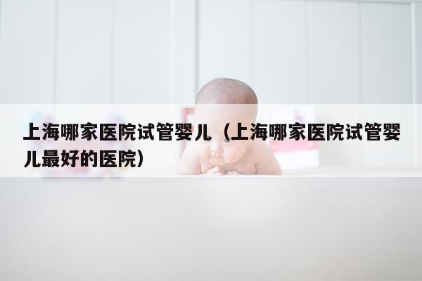 上海哪家医院试管婴儿（上海哪家医院试管婴儿最好的医院）