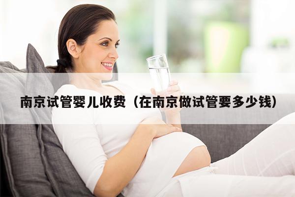 南京试管婴儿收费（在南京做试管要多少钱）