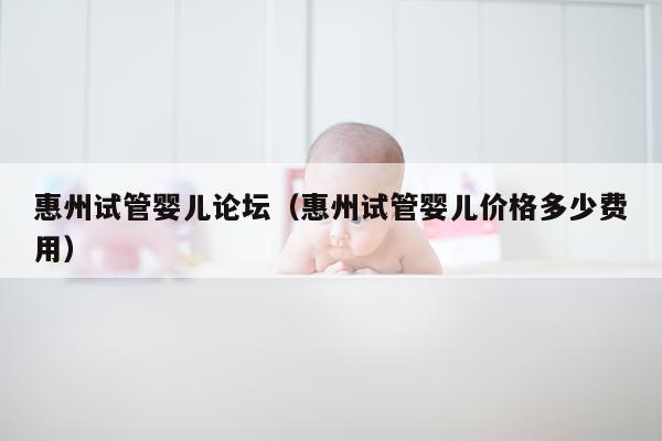 惠州试管婴儿论坛（惠州试管婴儿价格多少费用）