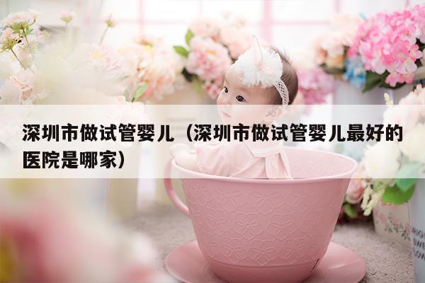 深圳市做试管婴儿（深圳市做试管婴儿最好的医院是哪家）