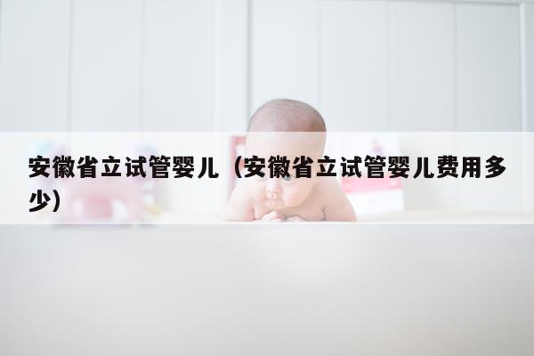 安徽省立试管婴儿（安徽省立试管婴儿费用多少）