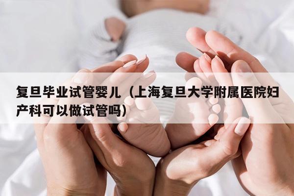复旦毕业试管婴儿（上海复旦大学附属医院妇产科可以做试管吗）