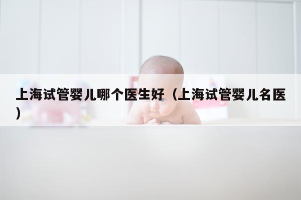 上海试管婴儿哪个医生好（上海试管婴儿名医）