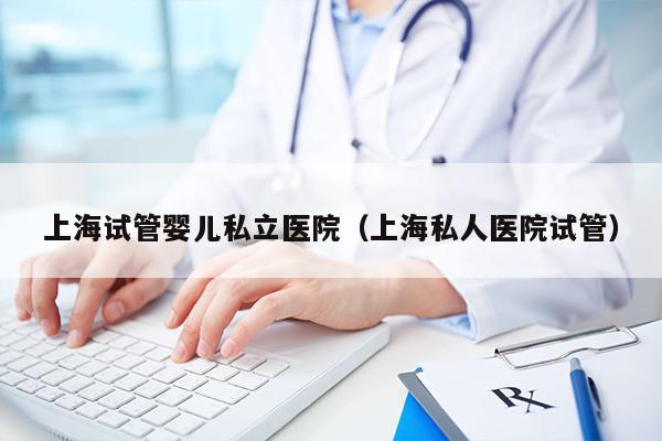 上海试管婴儿私立医院（上海私人医院试管）