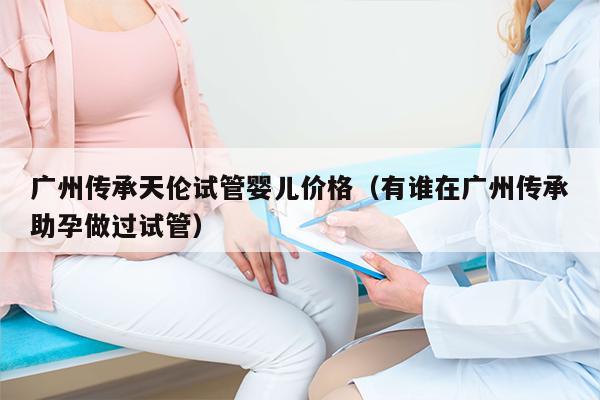 广州传承天伦试管婴儿价格（有谁在广州传承助孕做过试管）