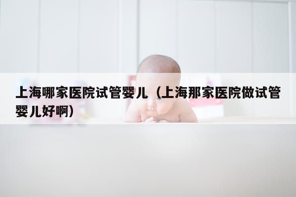 上海哪家医院试管婴儿（上海那家医院做试管婴儿好啊）