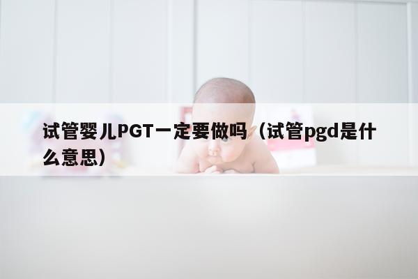 试管婴儿PGT一定要做吗（试管pgd是什么意思）