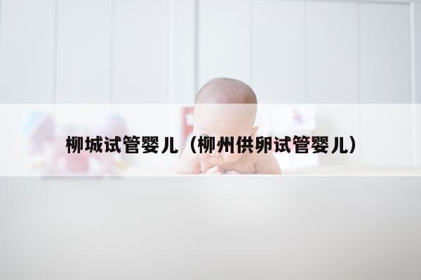 柳城试管婴儿（柳州供卵试管婴儿）