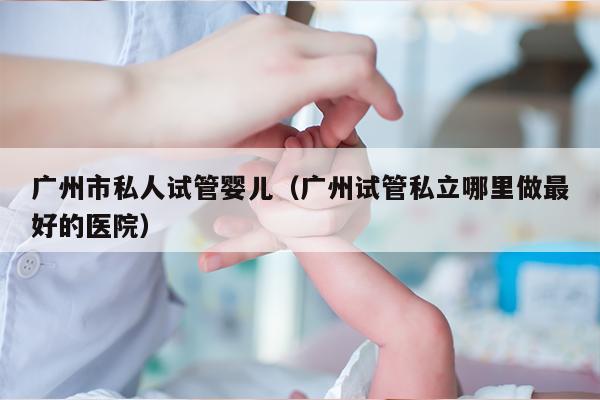 广州市私人试管婴儿（广州试管私立哪里做最好的医院）