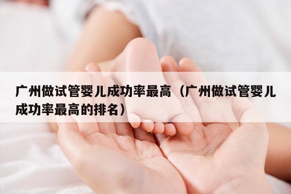 广州做试管婴儿成功率最高（广州做试管婴儿成功率最高的排名）