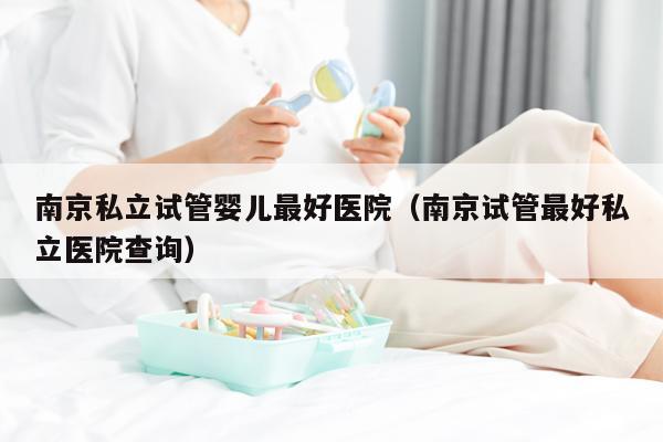 南京私立试管婴儿最好医院（南京试管最好私立医院查询）