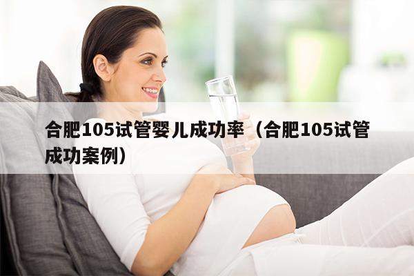 合肥105试管婴儿成功率（合肥105试管成功案例）