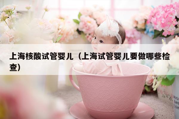 上海核酸试管婴儿（上海试管婴儿要做哪些检查）