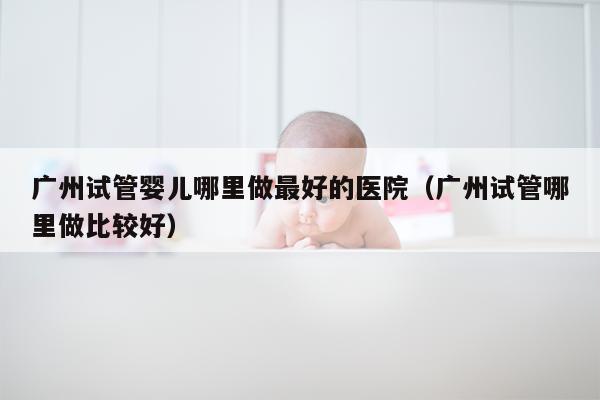 广州试管婴儿哪里做最好的医院（广州试管哪里做比较好）