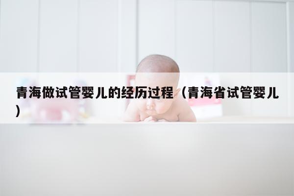 青海做试管婴儿的经历过程（青海省试管婴儿）