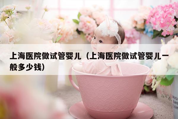 上海医院做试管婴儿（上海医院做试管婴儿一般多少钱）
