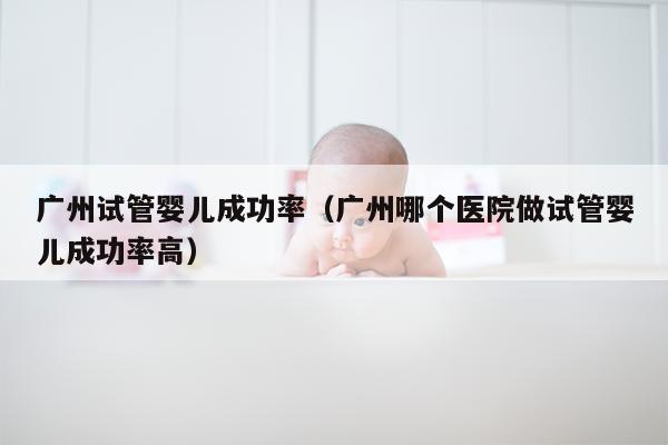 广州试管婴儿成功率（广州哪个医院做试管婴儿成功率高）