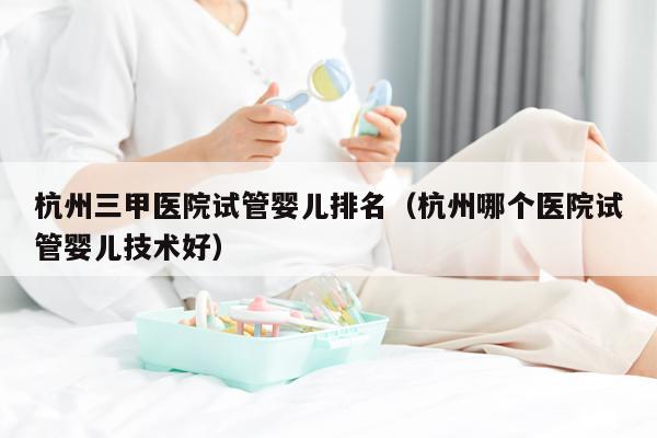 杭州三甲医院试管婴儿排名（杭州哪个医院试管婴儿技术好）