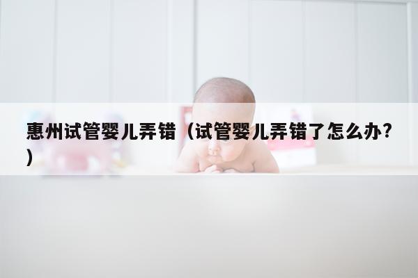 惠州试管婴儿弄错（试管婴儿弄错了怎么办?）