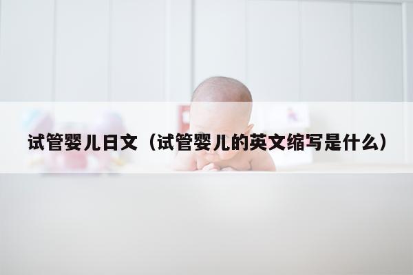 试管婴儿日文（试管婴儿的英文缩写是什么）
