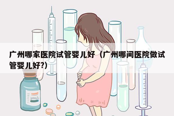 广州哪家医院试管婴儿好（广州哪间医院做试管婴儿好?）