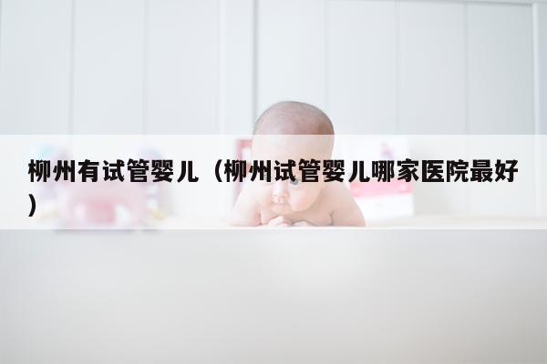 柳州有试管婴儿（柳州试管婴儿哪家医院最好）
