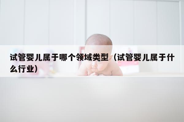 试管婴儿属于哪个领域类型（试管婴儿属于什么行业）