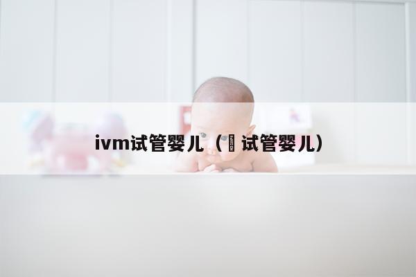 ivm试管婴儿（脻试管婴儿）