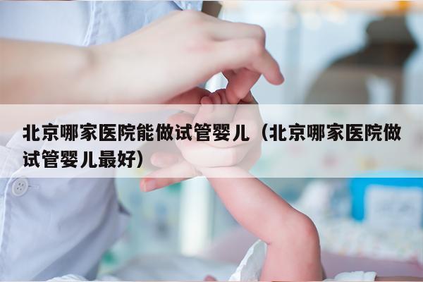 北京哪家医院能做试管婴儿（北京哪家医院做试管婴儿最好）